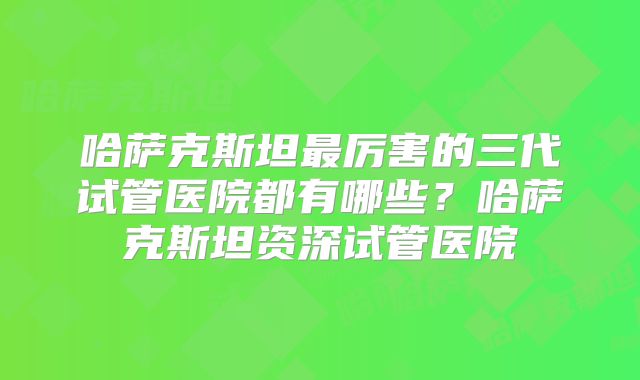 哈萨克斯坦最厉害的三代试管医院都有哪些?哈萨克斯坦资深试管医院