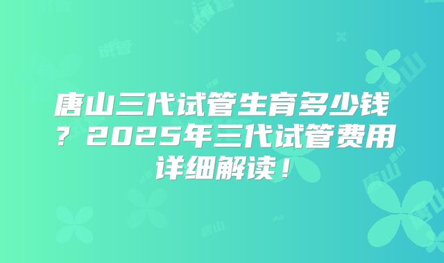 唐山三代试管生育多少钱？2025年三代试管费用详细解读！