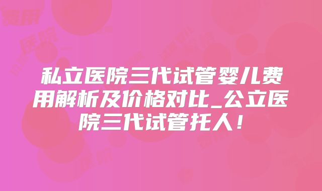 私立医院三代试管婴儿费用解析及价格对比_公立医院三代试管托人！