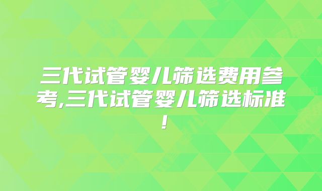 三代试管婴儿筛选费用参考,三代试管婴儿筛选标准！