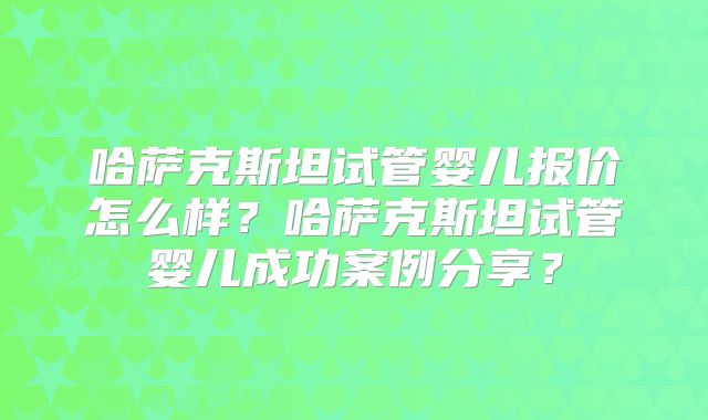 哈萨克斯坦试管婴儿报价怎么样？哈萨克斯坦试管婴儿成功案例分享？
