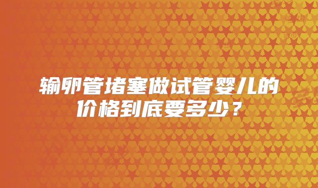 输卵管堵塞做试管婴儿的价格到底要多少？