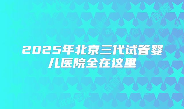 2025年北京三代试管婴儿医院全在这里