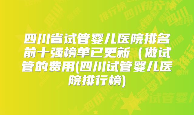 四川省试管婴儿医院排名前十强榜单已更新（做试管的费用(四川试管婴儿医院排行榜)