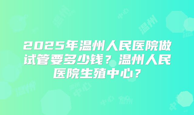 2025年温州人民医院做试管要多少钱？温州人民医院生殖中心？