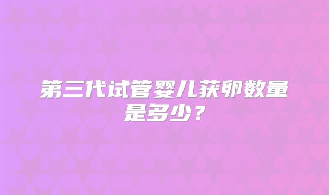 第三代试管婴儿获卵数量是多少?