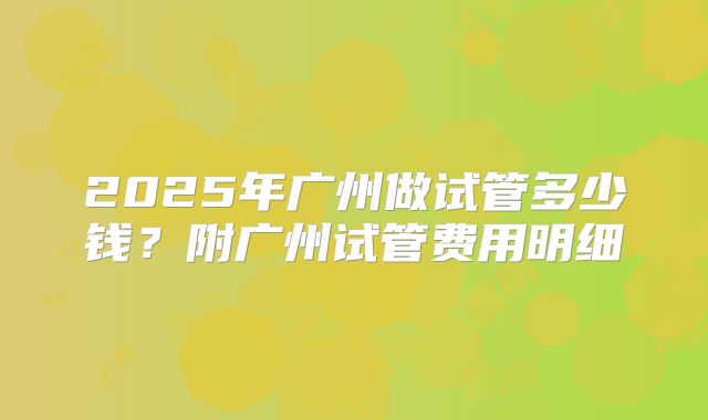 2025年广州做试管多少钱？附广州试管费用明细