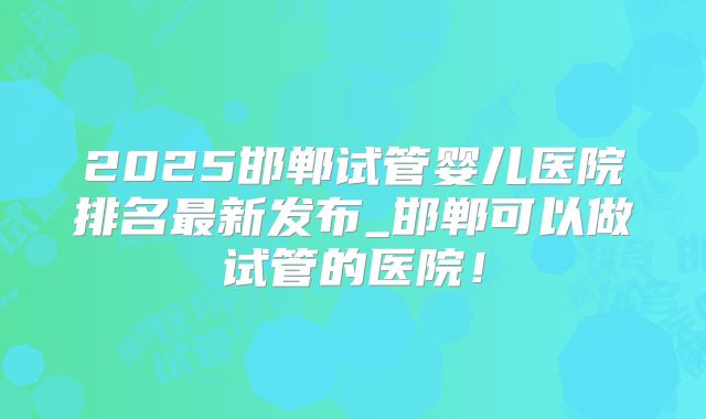 2025邯郸试管婴儿医院排名最新发布_邯郸可以做试管的医院！