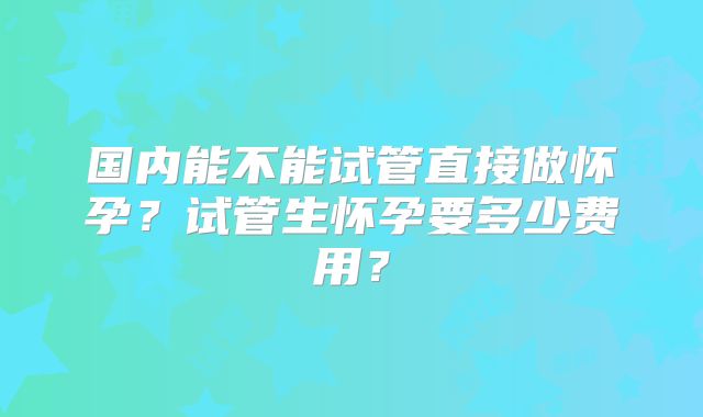 国内能不能试管直接做怀孕?试管生怀孕要多少费用?