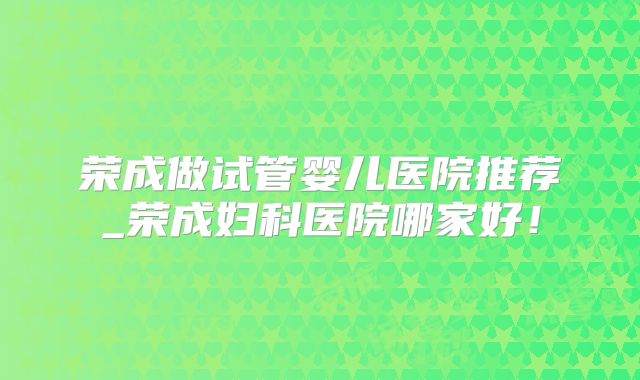 荣成做试管婴儿医院推荐_荣成妇科医院哪家好！