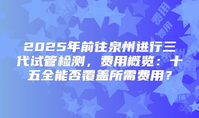 2025年前往泉州进行三代试管检测，费用概览：十五全能否覆盖所需费用？