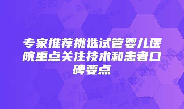专家推荐挑选试管婴儿医院重点关注技术和患者口碑要点