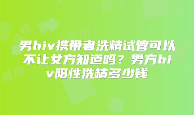 男hiv携带者洗精试管可以不让女方知道吗？男方hiv阳性洗精多少钱