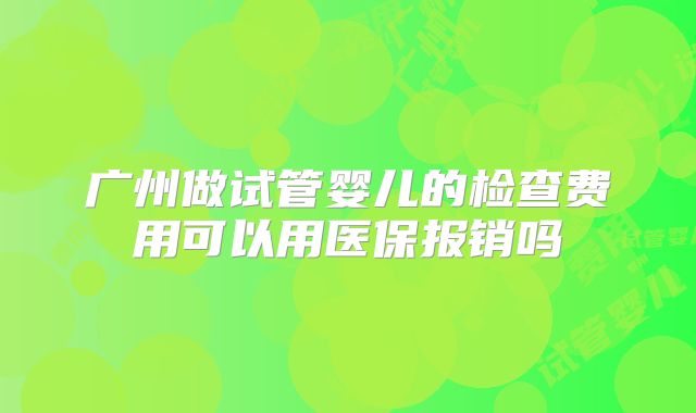 广州做试管婴儿的检查费用可以用医保报销吗