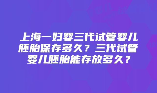 上海一妇婴三代试管婴儿胚胎保存多久？三代试管婴儿胚胎能存放多久？