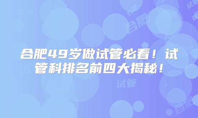 合肥49岁做试管必看！试管科排名前四大揭秘！