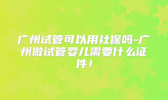 广州试管可以用社保吗-广州做试管婴儿需要什么证件！