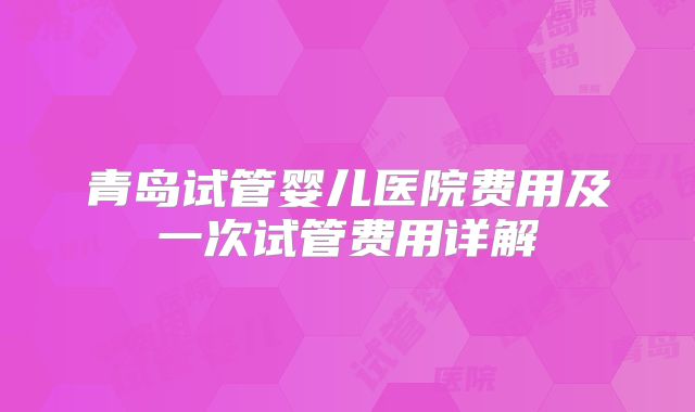 青岛试管婴儿医院费用及一次试管费用详解