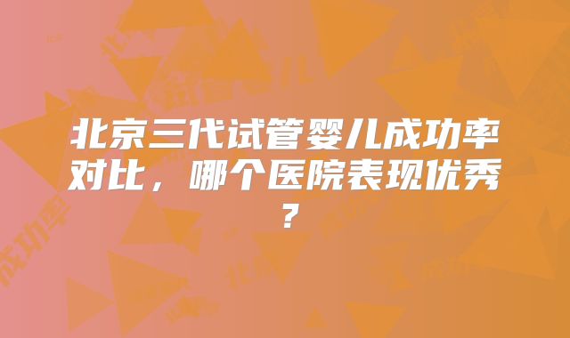 北京三代试管婴儿成功率对比,哪个医院表现优秀?