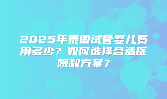 2025年泰国试管婴儿费用多少？如何选择合适医院和方案？