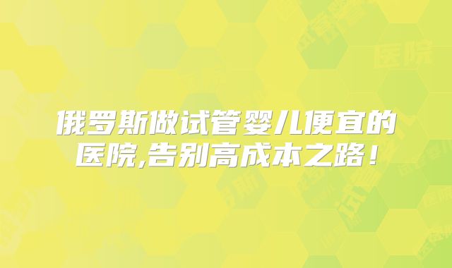 俄罗斯做试管婴儿便宜的医院,告别高成本之路！