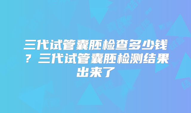 三代试管囊胚检查多少钱?三代试管囊胚检测结果出来了