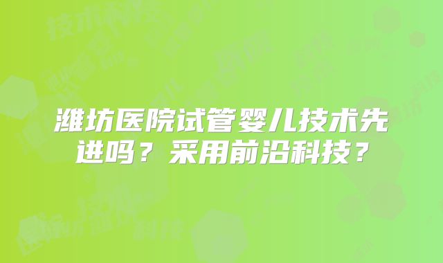 潍坊医院试管婴儿技术先进吗？采用前沿科技？