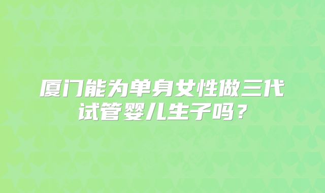 厦门能为单身女性做三代试管婴儿生子吗?