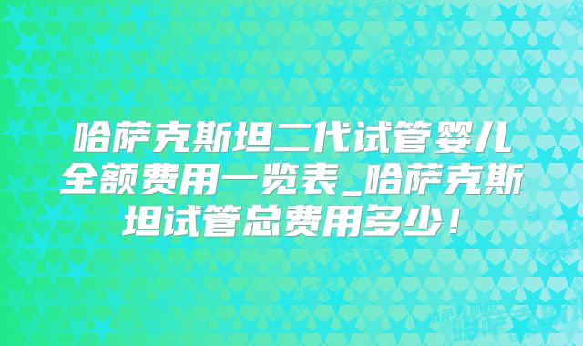 哈萨克斯坦二代试管婴儿全额费用一览表_哈萨克斯坦试管总费用多少！