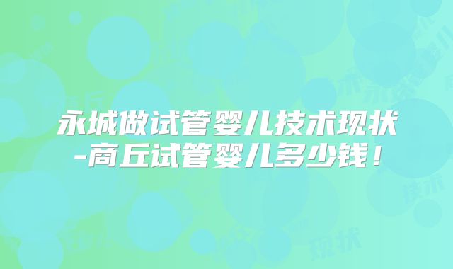 永城做试管婴儿技术现状-商丘试管婴儿多少钱！