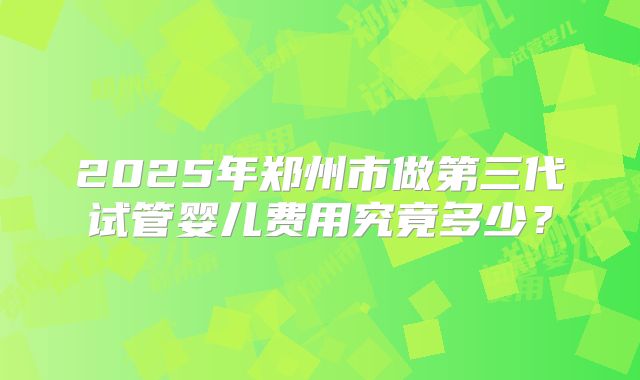 2025年郑州市做第三代试管婴儿费用究竟多少?