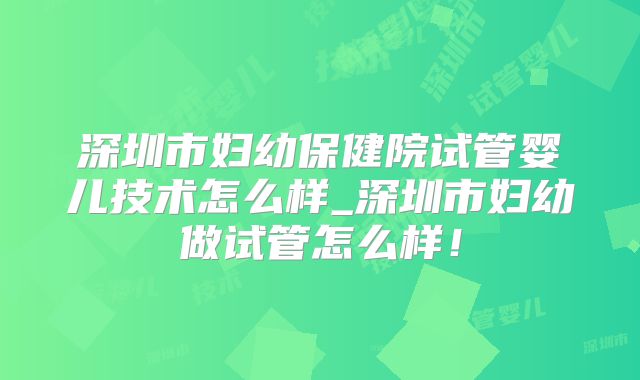 深圳市妇幼保健院试管婴儿技术怎么样_深圳市妇幼做试管怎么样！
