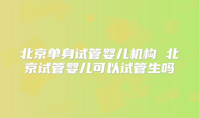 北京单身试管婴儿机构 北京试管婴儿可以试管生吗