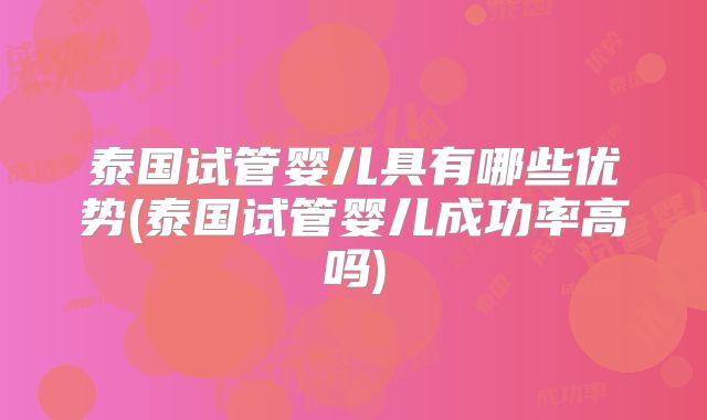 泰国试管婴儿具有哪些优势(泰国试管婴儿成功率高吗)