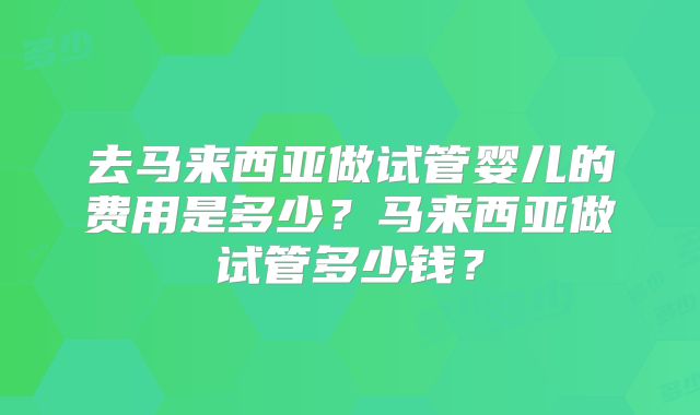 去马来西亚做试管婴儿的费用是多少？马来西亚做试管多少钱？