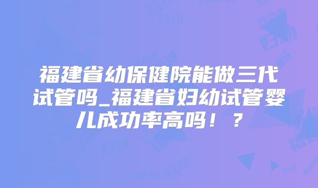 福建省幼保健院能做三代试管吗_福建省妇幼试管婴儿成功率高吗！？