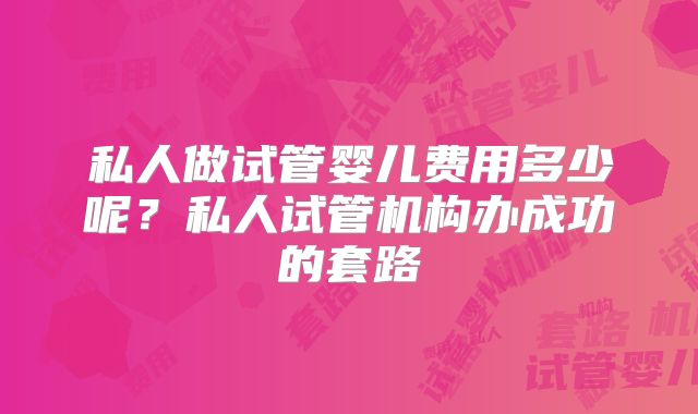 私人做试管婴儿费用多少呢?私人试管机构办成功的套路