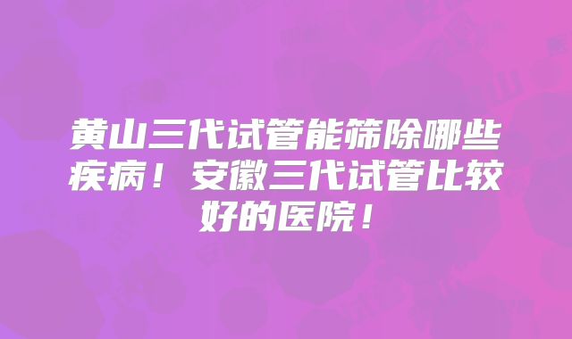 黄山三代试管能筛除哪些疾病！安徽三代试管比较好的医院！