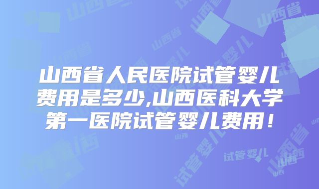 山西省人民医院试管婴儿费用是多少,山西医科大学第一医院试管婴儿费用！