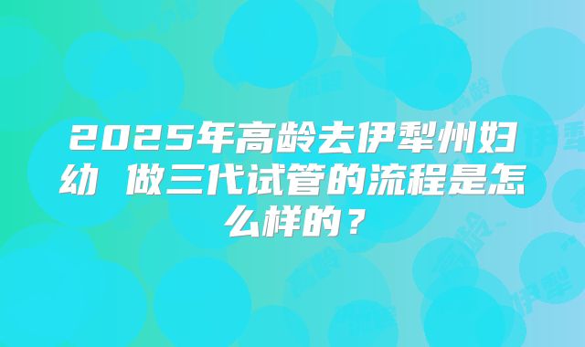 2025年高龄去伊犁州妇幼 做三代试管的流程是怎么样的?