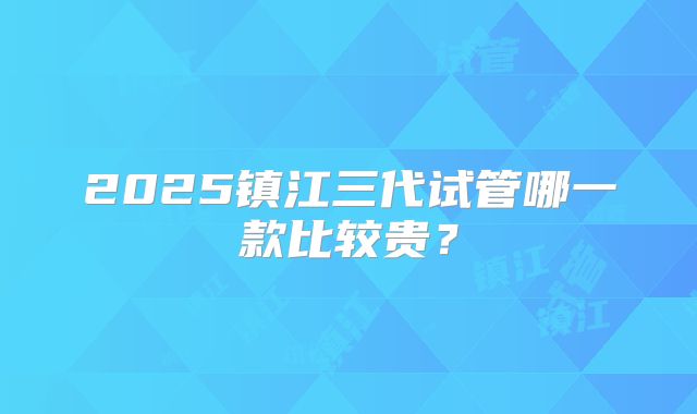 2025镇江三代试管哪一款比较贵?