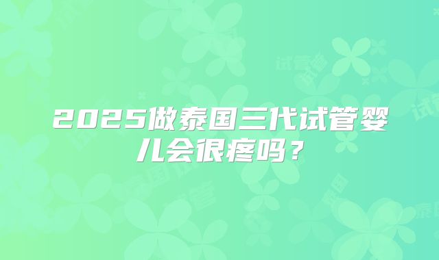 2025做泰国三代试管婴儿会很疼吗?