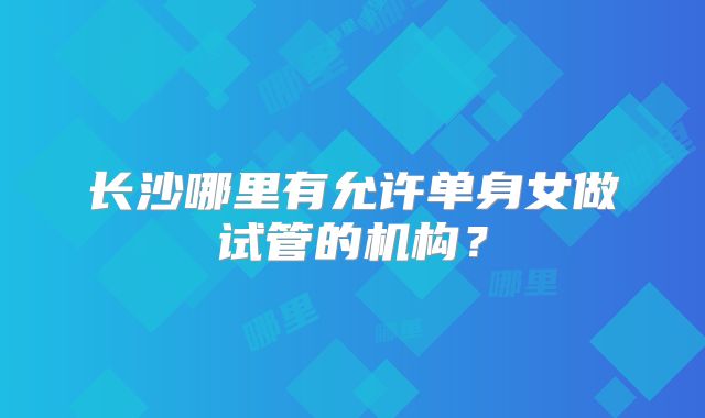 长沙哪里有允许单身女做试管的机构?