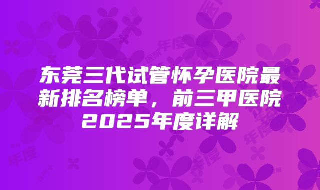 东莞三代试管怀孕医院最新排名榜单,前三甲医院2025年度详解