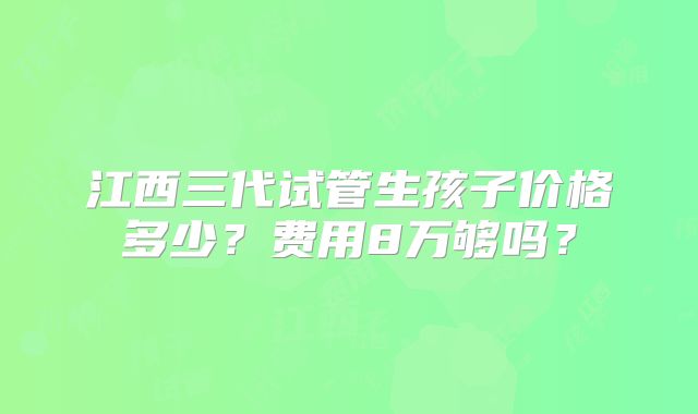 江西三代试管生孩子价格多少？费用8万够吗？