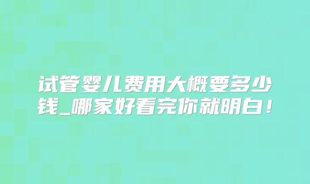 试管婴儿费用大概要多少钱_哪家好看完你就明白!