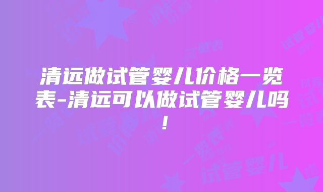 清远做试管婴儿价格一览表-清远可以做试管婴儿吗!