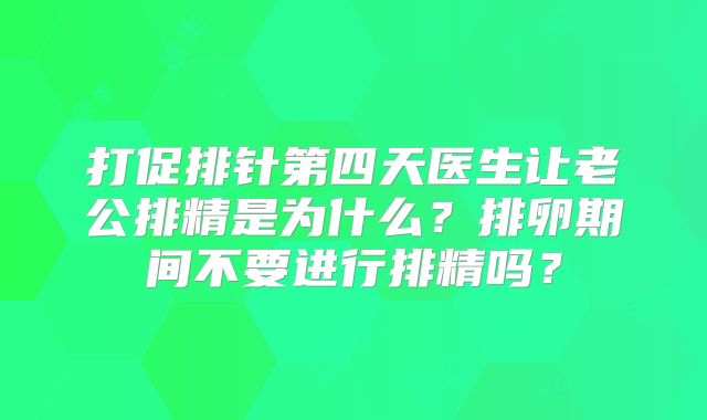 打促排针第四天医生让老公排精是为什么？排卵期间不要进行排精吗？