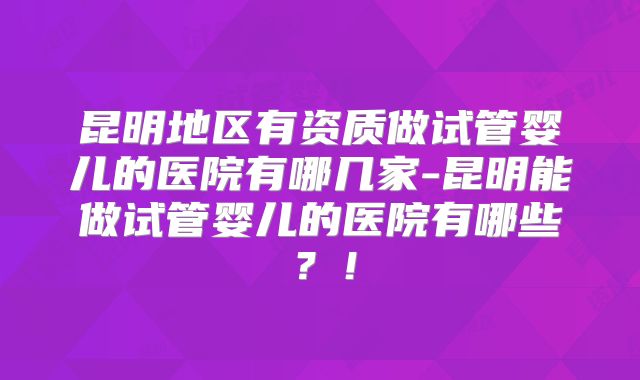 昆明地区有资质做试管婴儿的医院有哪几家-昆明能做试管婴儿的医院有哪些？！