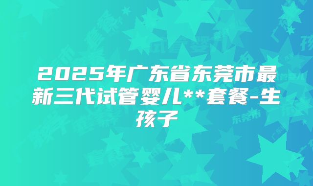 2025年广东省东莞市最新三代试管婴儿**套餐-生孩子